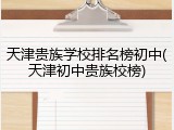 天津贵族学校排名榜初中(天津初中贵族校榜)