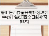 唐山迁西县全日制补习培训中心排名(迁西全日制补习排名)