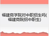 福建商学院对中职招生吗(福建商院招中职生)