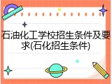 石油化工学校招生条件及要求(石化招生条件)