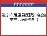 遂宁产后康复医院排名(遂宁产后医院排行)