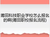 莆田科技职业学校怎么报名的啊(莆田职校报名流程)