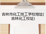 吉林市化工技工学校地址(吉林化工校址)