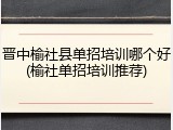 晋中榆社县单招培训哪个好(榆社单招培训推荐)