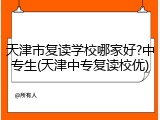 天津市复读学校哪家好?中专生(天津中专复读校优)