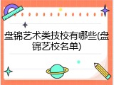 盘锦艺术类技校有哪些(盘锦艺校名单)