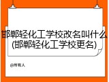 邯郸轻化工学校改名叫什么(邯郸轻化工学校更名)