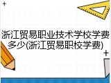 浙江贸易职业技术学校学费多少(浙江贸易职校学费)