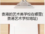 贵港的艺术类学校在哪里(贵港艺术学校地址)