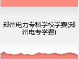 郑州电力专科学校学费(郑州电专学费)