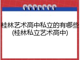 桂林艺术高中私立的有哪些(桂林私立艺术高中)