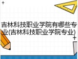 吉林科技职业学院有哪些专业(吉林科技职业学院专业)