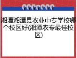 湘潭湘潭县农业中专学校哪个校区好(湘潭农专最佳校区)