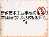 新乡艺术职业学校初中可以去读吗?(新乡艺校招初中生吗)