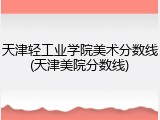 天津轻工业学院美术分数线(天津美院分数线)