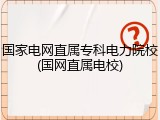 国家电网直属专科电力院校(国网直属电校)