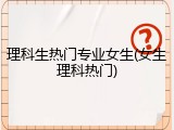 理科生热门专业女生(女生理科热门)