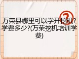 万荣县哪里可以学开挖机?学费多少?(万荣挖机培训学费)