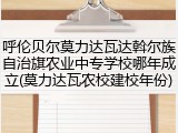 呼伦贝尔莫力达瓦达斡尔族自治旗农业中专学校哪年成立(莫力达瓦农校建校年份)