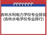 吉林水利电力学校专业排名(吉林水电学校专业排行)