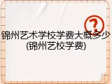 锦州艺术学校学费大概多少(锦州艺校学费)