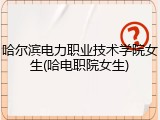 哈尔滨电力职业技术学院女生(哈电职院女生)