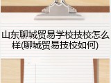 山东聊城贸易学校技校怎么样(聊城贸易技校如何)