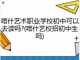 喀什艺术职业学校初中可以去读吗?(喀什艺校招初中生吗)