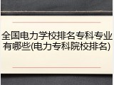 全国电力学校排名专科专业有哪些(电力专科院校排名)