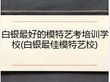 白银最好的模特艺考培训学校(白银最佳模特艺校)