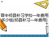 晋中祁县补习学校一年费用多少钱(祁县补习一年费用)