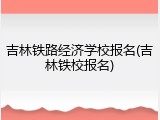 吉林铁路经济学校报名(吉林铁校报名)