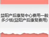 益阳产后康复中心费用一般多少钱(益阳产后康复费用)