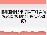 郴州职业技术学院工程造价怎么样(郴职院工程造价如何)