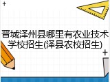 晋城泽州县哪里有农业技术学校招生(泽县农校招生)