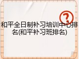 和平全日制补习培训中心排名(和平补习班排名)