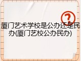 厦门艺术学校是公办还是民办(厦门艺校公办民办)