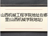 山西机械工程学院地址在哪里(山西机械学院地址)