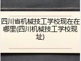 四川省机械技工学校现在在哪里(四川机械技工学校现址)