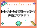 技校数控培训职校有哪些("数控技校培训")