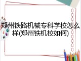 郑州铁路机械专科学校怎么样(郑州铁机校如何)