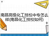 南昌高级化工技校中专怎么样(南昌化工技校如何)