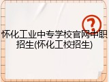 怀化工业中专学校官网中职招生(怀化工校招生)