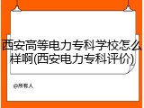 西安高等电力专科学校怎么样啊(西安电力专科评价)