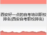 西安好一点的自考培训职校排名(西安自考职校排名)