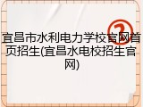 宜昌市水利电力学校官网首页招生(宜昌水电校招生官网)