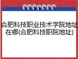 合肥科技职业技术学院地址在哪(合肥科技职院地址)