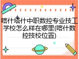 喀什塔什中职数控专业技工学校怎么样在哪里(喀什数控技校位置)