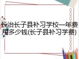 长治长子县补习学校一年费用多少钱(长子县补习学费)