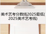 美术艺考分数线2025最低(2025美术艺考线)